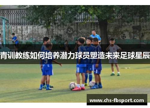 青训教练如何培养潜力球员塑造未来足球星辰 青训教练如何培养潜力球员塑造未来足球星辰