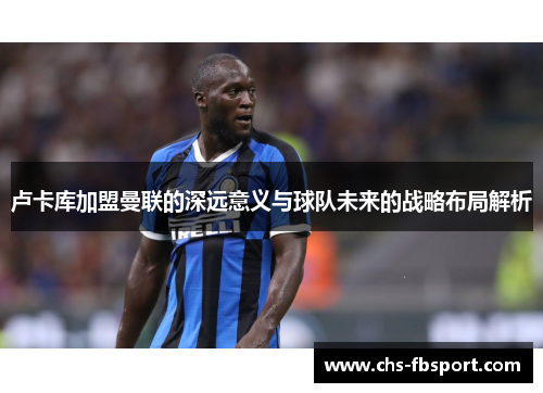 卢卡库加盟曼联的深远意义与球队未来的战略布局解析 卢卡库加盟曼联的深远意义与球队未来的战略布局解析