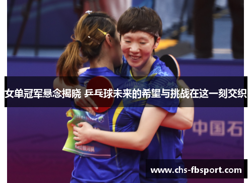 女单冠军悬念揭晓 乒乓球未来的希望与挑战在这一刻交织 女单冠军悬念揭晓 乒乓球未来的希望与挑战在这一刻交织