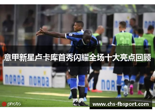 意甲新星卢卡库首秀闪耀全场十大亮点回顾 意甲新星卢卡库首秀闪耀全场十大亮点回顾
