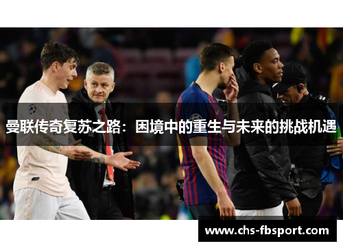 曼联传奇复苏之路:困境中的重生与未来的挑战机遇 曼联传奇复苏之路:困境中的重生与未来的挑战机遇