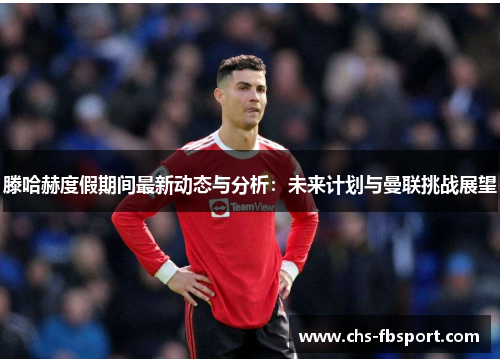 滕哈赫度假期间最新动态与分析：未来计划与曼联挑战展望